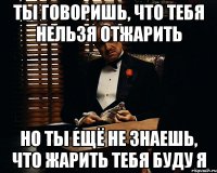 ты говоришь, что тебя нельзя отжарить но ты ещё не знаешь, что жарить тебя буду я