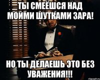 ты смеёшся над моими шутками зара! но ты делаешь это без уважения!!!