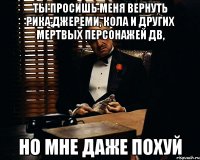 ты просишь меня вернуть рика,джереми, кола и других мертвых персонажей дв, но мне даже похуй