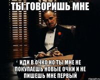 ты говоришь мне иди в очко но ты мне не покупаешь новые очки и не пишешь мне первый