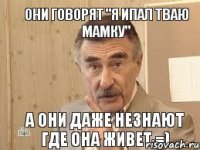 Они говорят "я ипал тваю мамку" а они даже незнают где она живет =)