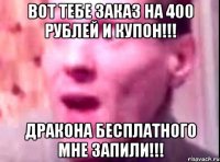 вот тебе заказ на 400 рублей и купон!!! дракона бесплатного мне запили!!!