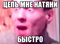 цепь мне натяни быстро