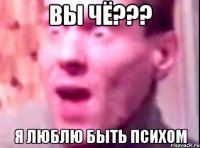 вы чё??? я люблю быть психом