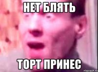 нет блять торт принес