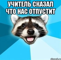 учитель сказал что нас отпустит 