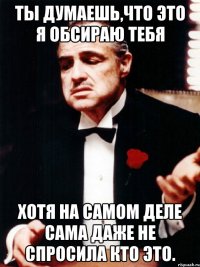 ты думаешь,что это я обсираю тебя хотя на самом деле сама даже не спросила кто это.