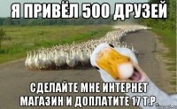 я привёл 500 друзей сделайте мне интернет магазин и доплатите 17 т.р.