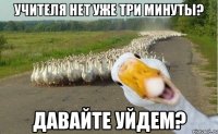 учителя нет уже три минуты? давайте уйдем?