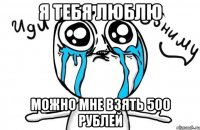 я тебя люблю можно мне взять 500 рублей