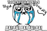 ты не хочеш играть в minecraft! да! да! да! да! да!