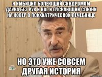 я имбицил болеющий синдромом дауна,без рук и ног и пускающий слюни на ковер в психиатрической лечебнице но это уже совсем другая история