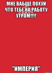 мне вабще похуй что тебе на работу утром!!! "империя"