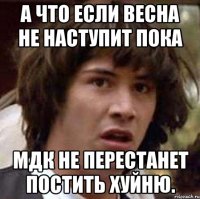 а что если весна не наступит пока мдк не перестанет постить хуйню.