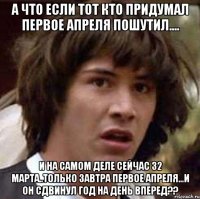 а что если тот кто придумал первое апреля пошутил.... и на самом деле сейчас 32 марта..только завтра первое апреля...и он сдвинул год на день вперед??