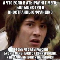 а что если в атырау нет меги, больших трц и иностранных франшиз потому что атырауские бизнесмены боятся конкуренции, и не дают им войти на рынок?