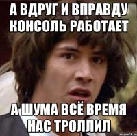 а вдруг и вправду консоль работает а шума всё время нас троллил