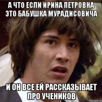 а что если ирина петровна это бабушка мурадисовича и он все ей рассказывает про учеников