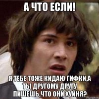 а что если! я тебе тоже кидаю гифки,а ты другому другу пишешь,что они хуйня?