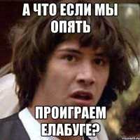 а что если мы опять проиграем елабуге?