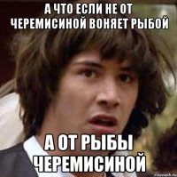 а что если не от черемисиной воняет рыбой а от рыбы черемисиной