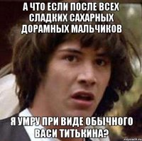 а что если после всех сладких сахарных дорамных мальчиков я умру при виде обычного васи титькина?