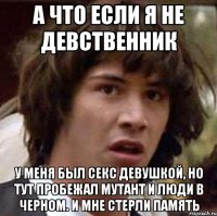 а что если я не девственник у меня был секс девушкой, но тут пробежал мутант и люди в черном. и мне стерли память