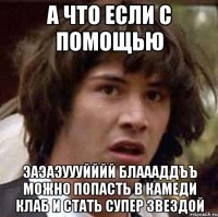 а что если с помощью эаэаэуууйййй блаааддъъ можно попасть в камеди клаб и стать супер звездой