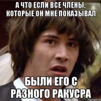 а что если все члены, которые он мне показывал были его с разного ракусра