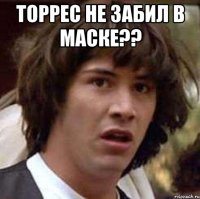 торрес не забил в маске?? 