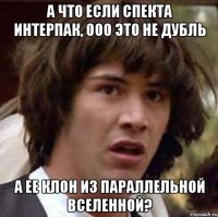 а что если спекта интерпак, ооо это не дубль а ее клон из параллельной вселенной?