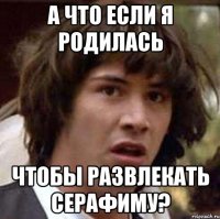 а что если я родилась чтобы развлекать серафиму?