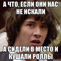 а что, если они нас не искали а сидели в место и кушали роллы