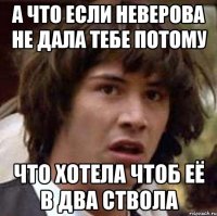 а что если неверова не дала тебе потому что хотела чтоб её в два ствола