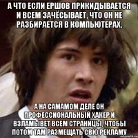 а что если ершов прикидывается и всем зачёсывает, что он не разбирается в компьютерах, а на самамом деле он профессиональный хакер и взламывет всем страницы, чтобы потом там размещать свю рекламу