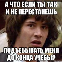 а что если ты так и не перестанешь подъебывать меня до конца учебы?