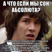 а что если мы сон абсолюта? и когда он проснется нас не станет,а чтобы он не проснулся надо найти его центр энерго-информацинного тела (души), для этого надо пройти через черную дыру. после чего убедить его, что это не сон и он не захочет просыпаться.