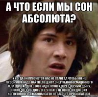 а что если мы сон абсолюта? и когда он проснется нас не станет,а чтобы он не проснулся надо найти его центр энерго-информацинного тела (души), для этого надо пройти через черную дыру. после чего убедить его, что это не сон в следствии когнитивного диссонанса он не захочет просыпаться.