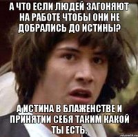 а что если людей загоняют на работе чтобы они не добрались до истины? а истина в блаженстве и принятии себя таким какой ты есть.