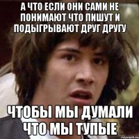 а что если они сами не понимают что пишут и подыгрывают друг другу чтобы мы думали что мы тупые