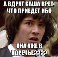 а вдруг саша врет, что приедет ибо она уже в поречье???