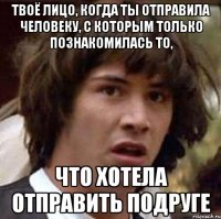 твоё лицо, когда ты отправила человеку, с которым только познакомилась то, что хотела отправить подруге