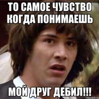 то самое чувство когда понимаешь мой друг дебил!!!