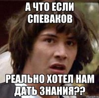 а что если спеваков реально хотел нам дать знания??