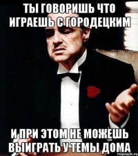 ты говоришь что играешь с городецким и при этом не можешь выиграть у темы дома