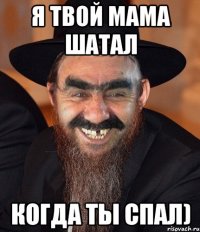 я твой мама шатал когда ты спал)