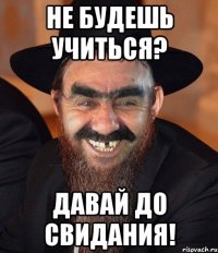 не будешь учиться? давай до свидания!