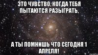 это чувство, когда тебя пытаются разыграть, а ты помнишь что сегодня 1 апреля!