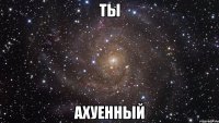 ты ахуенный