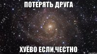 потерять друга хуёво если,честно